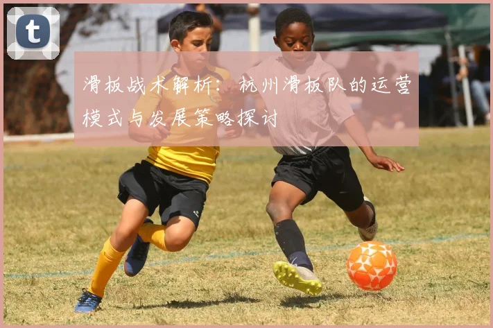 滑板战术解析：杭州滑板队的运营模式与发展策略探讨