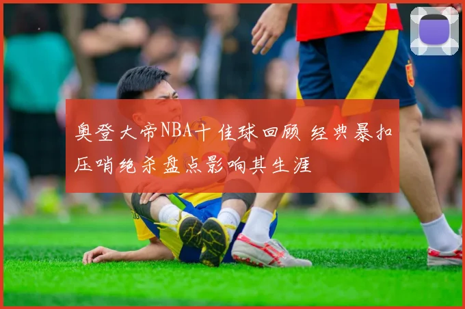 奥登大帝NBA十佳球回顾 经典暴扣压哨绝杀盘点影响其生涯