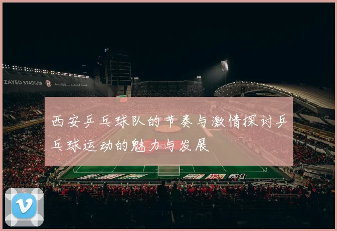 西安乒乓球队的节奏与激情探讨乒乓球运动的魅力与发展