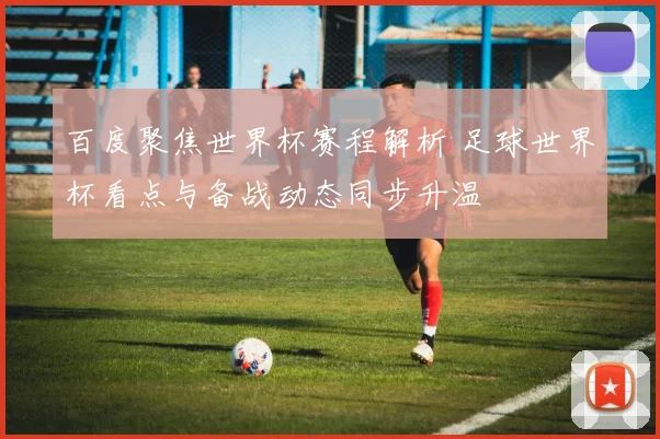 百度聚焦世界杯赛程解析 足球世界杯看点与备战动态同步升温