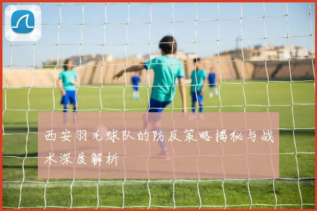 西安羽毛球队的防反策略揭秘与战术深度解析